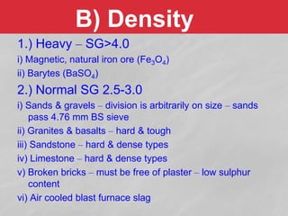 B) Density
1.) Heavy – SG>4.0
i) Magnetic, natural iron ore (Fe3O4)
ii) Barytes (BaSO4)
2.) Normal SG 2.5-3.0
i) Sands & gravels – division is arbitrarily on size – sands
pass 4.76 mm BS sieve
ii) Granites & basalts – hard & tough
iii) Sandstone – hard & dense types
iv) Limestone – hard & dense types
v) Broken bricks – must be free of plaster – low sulphur
content
vi) Air cooled blast furnace slag
 