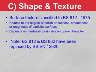 • Surface texture classified to BS 812 : 1975
• Relates to the degree of polish or dullness, smoothness
or roughness of particles surfaces
• Depends on hardness, grain size and pore character
• Note: BS 812 & BS 882 have been
replaced by BS EN 12620
C) Shape & Texture
 