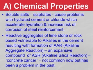 A) Chemical Properties
• Soluble salts – sulphates - cause problems
with hydrated cement or chloride which
accelerate hydration & increase risk of
corrosion of steel reinforcement.
• Reactive aggregates of lime stone or rock
based vulnerable to Alkalies in the cement
resulting with formation of AAR (Alkaline
Aggregate Reaction) – an expansive
compound or ASR (Alkaline Silica Reaction) –
‘concrete cancer’ – not common now but has
been a problem in the past.
 