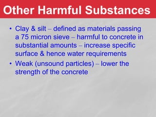 • Clay & silt – defined as materials passing
a 75 micron sieve – harmful to concrete in
substantial amounts – increase specific
surface & hence water requirements
• Weak (unsound particles) – lower the
strength of the concrete
Other Harmful Substances
 