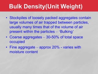 Bulk Density(Unit Weight)
• Stockpiles of loosely packed aggregates contain
large volumes of air trapped between particles,
usually many times that of the volume of air
present within the particles – ‘Bulking’
• Coarse aggregates – 30-50% of total space
occupied
• Fine aggregate – approx 20% - varies with
moisture content
 