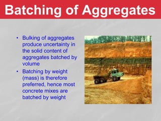 Batching of Aggregates
• Bulking of aggregates
produce uncertainty in
the solid content of
aggregates batched by
volume
• Batching by weight
(mass) is therefore
preferred, hence most
concrete mixes are
batched by weight
 