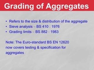 Grading of Aggregates
• Refers to the size & distribution of the aggregate
• Sieve analysis – BS 410 : 1976
• Grading limits – BS 882 : 1983
Note: The Euro-standard BS EN 12620
now covers testing & specification for
aggregates
 