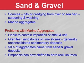 Sand & Gravel
• Sources – pits or dredging from river or sea bed –
screening & washing
• Marine aggregates
Problems with Marine Aggregates
• Liable to contain impurities of shell & salt
• Granites, sandstones or lime stones – generally
unconsolidated sedimentary deposits
• 50% of aggregates came from sand & gravel
deposits
• Emphasis has now shifted to hard rock sources
 