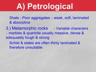 A) Petrological
Shale - Poor aggregates – weak, soft, laminated
& absorptive
3.) Metamorphic rocks - Variable characters
– marbles & quartzite usually massive, dense &
adequately tough & strong
Schist & slates are often thinly laminated &
therefore unsuitable
 