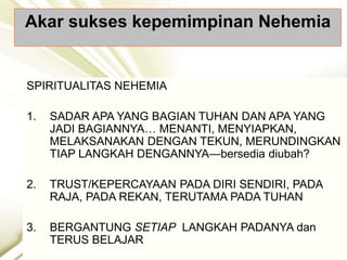 Akar sukses kepemimpinan Nehemia
SPIRITUALITAS NEHEMIA
1. SADAR APA YANG BAGIAN TUHAN DAN APA YANG
JADI BAGIANNYA… MENANTI, MENYIAPKAN,
MELAKSANAKAN DENGAN TEKUN, MERUNDINGKAN
TIAP LANGKAH DENGANNYA—bersedia diubah?
2. TRUST/KEPERCAYAAN PADA DIRI SENDIRI, PADA
RAJA, PADA REKAN, TERUTAMA PADA TUHAN
3. BERGANTUNG SETIAP LANGKAH PADANYA dan
TERUS BELAJAR
 