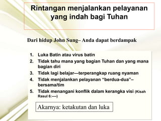 Rintangan menjalankan pelayanan
yang indah bagi Tuhan
1. Luka Batin atau virus batin
2. Tidak tahu mana yang bagian Tuhan dan yang mana
bagian diri
3. Tidak lagi belajar—terperangkap ruang nyaman
4. Tidak menjalankan pelayanan “berdua-dua”–
bersama/tim
5. Tidak menangani konflik dalam kerangka visi (Kisah
Rasul 6:----)
Dari hidup John Sung– Anda dapat berdampak
Akarnya: ketakutan dan luka
 