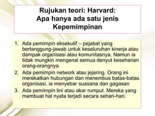 Rujukan teori: Harvard:
Apa hanya ada satu jenis
Kepemimpinan
1. Ada pemimpin eksekutif – pejabat yang
bertanggung-jawab untuk keseluruhan kinerja atau
dampak organisasi atau komunitasnya. Namun ia
tidak mungkin mengenal semua denyut keseharian
orang-orangnya
2. Ada pemimpin network atau jejaring. Orang ini
merekatkan hubungan dan menembus batas-batas
organisasi, ia menyebar suasana dan gagasan
3. Ada pemimpin lini atau akar rumput. Mereka yang
membuat hal nyata terjadi secara sehari-hari.
 