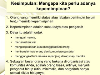 Kesimpulan: Mengapa kita perlu adanya
kepemimpinan?
1. Orang yang memiliki status atau jabatan pemimpin belum
tentu memiliki kepemimpinan
2. Kepemimpinan adalah suatu daya atau pengaruh
3. Daya itu adalah untuk
• menggali makna,
• merumuskan visi,
• menginspirasikan atau menggerakkan orang,
• mentransformasi orang dan komunitasnya serta
• menggangkat hati mereka sepanjang derap maju mereka
4. Sebagian besar orang yang bekerja di organisasi atau
komunitas Anda, adalah orang biasa, artinya, menjadi
penganut hidup rutin, minimalis, dan bergairah hanya
sesuai siklus hidupnya.
 