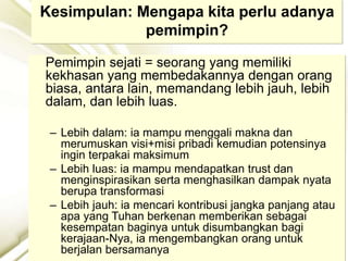 Kesimpulan: Mengapa kita perlu adanya
pemimpin?
Pemimpin sejati = seorang yang memiliki
kekhasan yang membedakannya dengan orang
biasa, antara lain, memandang lebih jauh, lebih
dalam, dan lebih luas.
– Lebih dalam: ia mampu menggali makna dan
merumuskan visi+misi pribadi kemudian potensinya
ingin terpakai maksimum
– Lebih luas: ia mampu mendapatkan trust dan
menginspirasikan serta menghasilkan dampak nyata
berupa transformasi
– Lebih jauh: ia mencari kontribusi jangka panjang atau
apa yang Tuhan berkenan memberikan sebagai
kesempatan baginya untuk disumbangkan bagi
kerajaan-Nya, ia mengembangkan orang untuk
berjalan bersamanya
 