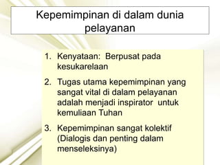 Kepemimpinan di dalam dunia
pelayanan
1. Kenyataan: Berpusat pada
kesukarelaan
2. Tugas utama kepemimpinan yang
sangat vital di dalam pelayanan
adalah menjadi inspirator untuk
kemuliaan Tuhan
3. Kepemimpinan sangat kolektif
(Dialogis dan penting dalam
menseleksinya)
 