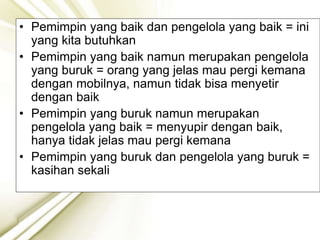• Pemimpin yang baik dan pengelola yang baik = ini
yang kita butuhkan
• Pemimpin yang baik namun merupakan pengelola
yang buruk = orang yang jelas mau pergi kemana
dengan mobilnya, namun tidak bisa menyetir
dengan baik
• Pemimpin yang buruk namun merupakan
pengelola yang baik = menyupir dengan baik,
hanya tidak jelas mau pergi kemana
• Pemimpin yang buruk dan pengelola yang buruk =
kasihan sekali
 