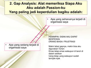 2. Gap Analysis: Alat memeriksa Siapa Aku
Aku adalah Passion-ku
Yang paling jadi keperdulian bagiku adalah:
• Apa yang seharusnya terjadi di
organisasi saya
• Apa yang sedang terjadi di
organisasi saya
PEMIMPIN: DISINI AKU DAPAT
BERPERAN
ORANG BIASA: FRUSTRASI
Makin lebar gapnya, makin bisa aku
digunakan Tuhan:
Emas tetap emas walaupun di taruh di
dalam selokan
Uang tetap uang walaupun sudah
terinjak-injak
 
