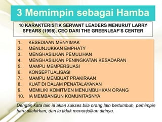 10 KARAKTERISTIK SERVANT LEADERS MENURUT LARRY
SPEARS (1998), CEO DARI THE GREENLEAF’S CENTER
1. KESEDIAAN MENYIMAK
2. MENUNJUKKAN EMPHATY
3. MENGHASILKAN PEMULIHAN
4. MENGHASILKAN PENINGKATAN KESADARAN
5. MAMPU MEMPERSUASI
6. KONSEPTUALISASI
7. MAMPU MEMBUAT PRAKIRAAN
8. KUAT DI DALAM PENATALAYANAN
9. MEMILIKI KOMITMEN MENUMBUHKAN ORANG
10. IA MEMBANGUN KOMUNITASNYA
Dengan kata lain ia akan sukses bila orang lain bertumbuh, pemimpin
baru dilahirkan, dan ia tidak menonjolkan dirinya.
3 Memimpin sebagai Hamba
 