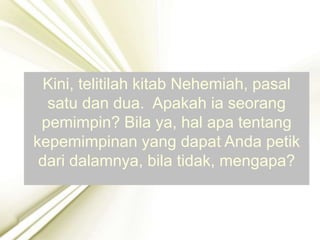 Kini, telitilah kitab Nehemiah, pasal
satu dan dua. Apakah ia seorang
pemimpin? Bila ya, hal apa tentang
kepemimpinan yang dapat Anda petik
dari dalamnya, bila tidak, mengapa?
 
