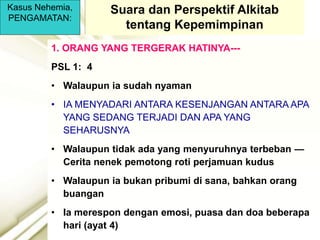 Kasus Nehemia,
PENGAMATAN:
1. ORANG YANG TERGERAK HATINYA---
PSL 1: 4
• Walaupun ia sudah nyaman
• IA MENYADARI ANTARA KESENJANGAN ANTARA APA
YANG SEDANG TERJADI DAN APA YANG
SEHARUSNYA
• Walaupun tidak ada yang menyuruhnya terbeban —
Cerita nenek pemotong roti perjamuan kudus
• Walaupun ia bukan pribumi di sana, bahkan orang
buangan
• Ia merespon dengan emosi, puasa dan doa beberapa
hari (ayat 4)
Suara dan Perspektif Alkitab
tentang Kepemimpinan
 