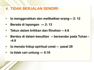 4. TIDAK BERJALAN SENDIRI
• Ia menggerakkan dan melibatkan orang--- 2: 12
• Berada di lapangan --- 2: 13
• Tekun dalam kritikan dan fitnahan -- 4:6
• Berdoa di dalam kesulitan -- bersandar pada Tuhan -
-4:9
• Ia menata hidup spiritual umat -- pasal 29
• Ia tidak cari untung --- 5:16
 