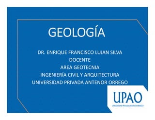 GEOLOGÍA
DR. ENRIQUE FRANCISCO LUJAN SILVA
DOCENTE
AREA GEOTECNIA 
INGENIERÍA CIVIL Y ARQUITECTURA
UNIVERSIDAD PRIVADA ANTENOR ORREGO 
 