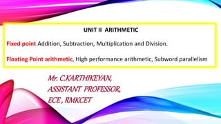 UNIT II ARITHMETIC
Fixed point Addition, Subtraction, Multiplication and Division.
Floating Point arithmetic, High performance arithmetic, Subword parallelism
Mr. C.KARTHIKEYAN,
ASSISTANT PROFESSOR,
ECE , RMKCET
 