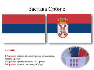 Застава Србије
ЗАДАЦИ
1-3. разред цртамо и бојимо/лепимо колаж папир/
заставу Србије
4-6. разред цртамо и бојимо грб Србије
7-8. разред правимо заставицу Србије
 