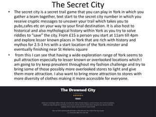 The Secret City
• The secret city is a secret trail game that you can play in York in which you
gather a team together, te...