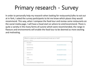 Primary research - Survey
In order to personally help my research when looking for restaurants/cafes to eat out
at in York, I asked the survey participants to let me know which places they would
recommend. This way, when I compose the food tour and review some restaurants on
the social media page, I will have a head start on where to visit/recommend. There is
quite a variety in the many forms of cuisine which were recommended, the range in
flavours and environments will enable the food tour to be deemed as more exciting
and motivating.
 