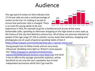 Audience
This age band of visitors to York indicates that
17-24 year olds are only a small percentage of
visitors to the city. I’m making it my job to
ensure that particular ratio is changed. There
is so much for young adults to do and
Young people love to follow trends and are very easily
influenced. Shedding more light on ‘Britain’s most popular
city’ (https://yougov.co.uk/topics/travel/articles-
reports/2018/08/20/york-britains-most-liked-city) and what
it has to offer to the younger percentile audience, will be
beneficial to not only the city’s reputation but to local
independent businesses which Gen Z go mad for.
experience in York, for example to go for a healthy brunch at one of the many
fashionable cafés; spending an afternoon shopping on the high street or even soak up
the history of the city from behind a camera lens. All of these are common interests of
people of this age range (17-24) as another survey states that wellness, shopping and
photography are all a part of general spending habits of Gen Z
(https://blog.hubspot.com/marketing/what-gen-z-spends-money-on).
 
