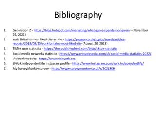 Bibliography
1. Generation Z - https://blog.hubspot.com/marketing/what-gen-z-spends-money-on - (November
29, 2021)
2. York, Britain’s most liked city article - https://yougov.co.uk/topics/travel/articles-
reports/2018/08/20/york-britains-most-liked-city (August 20, 2018)
3. TikTok user statistics - https://thesocialshepherd.com/blog/tiktok-statistics
4. Social media networks statistics - https://www.avocadosocial.com/uk-social-media-statistics-2022/
5. VisitYork website - https://www.visityork.org
6. @York.independentlife Instagram profile - https://www.instagram.com/york.independentlife/
7. My SurveyMonkey survey - https://www.surveymonkey.co.uk/r/SC2L3KH
 