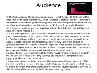 Audience
For this York tour guide, the audience demographic is set at the ages 16-24. People in this
range lie in the so called ‘Generation Z,’ which stands for ‘Generation Zoomer’ and refers to
the internet. People of this age are stereotypically known for being most present online and
can often be influenced by a simple Instagram or TikTok post, for example. The slight
naiveness of this audience grants an advantage as I may be able to sell a city visit just by a
single ‘viral’ social media post.
UK social media platform statistics have not changed dramatically, except for the continued
growth in popularity of TikTok. The app TikTok permits users to scroll endlessly on the ‘For
You Page’ which allows public accounts to reach audiences from around the world, and so
in order to reach the target demographic I will advertise my Future York account by
uploading trendy content that will fall into the algorithm of my required audience. Sources
say that The largest share of TikTok users (26%) in the UK is aged 18-24, which ideally is the
age group to which I am trying to reach out and bring into York’s centre.
I can keep track of the demographics of the TikTok views by creating a ‘business account’
and this way I will learn to cater to my audience and ensure that the right content is
engaging with by the correct audience.
From personal experience, I often find myself finding restaurant/venue reviews on TikTok
and then I save them for later in the hope that I will soon get the chance to visit that place,
whether it be in York or an entirely different city. Therefore, advertising what the city has to
offer will be beneficial to attracting 16-25 year olds to the city of York.
 