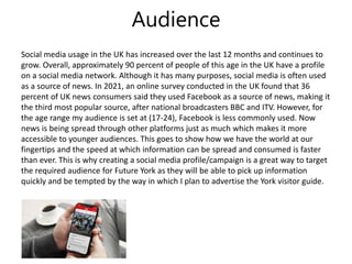 Audience
Social media usage in the UK has increased over the last 12 months and continues to
grow. Overall, approximately 90 percent of people of this age in the UK have a profile
on a social media network. Although it has many purposes, social media is often used
as a source of news. In 2021, an online survey conducted in the UK found that 36
percent of UK news consumers said they used Facebook as a source of news, making it
the third most popular source, after national broadcasters BBC and ITV. However, for
the age range my audience is set at (17-24), Facebook is less commonly used. Now
news is being spread through other platforms just as much which makes it more
accessible to younger audiences. This goes to show how we have the world at our
fingertips and the speed at which information can be spread and consumed is faster
than ever. This is why creating a social media profile/campaign is a great way to target
the required audience for Future York as they will be able to pick up information
quickly and be tempted by the way in which I plan to advertise the York visitor guide.
 