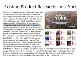 Existing Product Research - VisitYork
VisitYork is a York-based travel information centre with
a host of online resources. They have an enormous
amount of information on the best places to stay, eat,
shop, events etc. The organisation has built a website
with multiple resources which highlights the perfect
day activities for visitors of York to participate in:
The website even has a search bar to refine what it is
customers may be looking to do in the city. For research
purposes, I searched for which ‘tours’ York currently
has on offer at the moment. For example, it shows
that some of the tours on offer are nature and history
based whereas others offer food/cuisine tours and
there are even a few seasonal tours such as ‘York
Christmas Walking Tour’. They are all family friendly
and I wouldn’t particularly pin them as tours that
would spark the interest of late teens/ young adults.
With the busy schedule of college/university life, I plan on creating a ‘tour’ around York that people
can participate in as more of a checklist. For example I will compose a list of affordable things to do
in the city that stand out to young adults and they can log the process through social media - the
further along they get, the more offers they may be able to unlock within the city.
 
