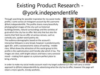 Existing Product Research -
@york.independentlife
Through searching for possible inspiration for my social media
profile, I came across an Instagram account by the username
@York.independentlife. The profile shares many beautifully
photographed images of the city such as historical
buildings/streets, natural surroundings and the varieties of
grub which the city has to offer. Not only that but also the
events that York has on offer at various venues, such as
comedy acts, spoken-word poetry etc.
The audience demographic based on the account’s
interactive followers is very broad, however is predominantly
aged 30+, with a socioeconomic status of working - middle
class. What draws the attraction of this social group to this
profile is the sophistication and friendly vibe which it has. The
images are clear, with bright colours and have a very convivial
mood – making York appear as a picture-perfect place to
bring a family.
In order to make my social media account reach my target audience (17-24) I will carry a similar
approach to @York.independentlife by advertising what the city has to offer, however the page will
retain a more specific, trendy aesthetic.
 
