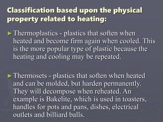 Classification based upon the physical
property related to heating:
►Thermoplastics - plastics that soften when
heated and become firm again when cooled. This
is the more popular type of plastic because the
heating and cooling may be repeated.
►Thermosets - plastics that soften when heated
and can be molded, but harden permanently.
They will decompose when reheated. An
example is Bakelite, which is used in toasters,
handles for pots and pans, dishes, electrical
outlets and billiard balls.
 