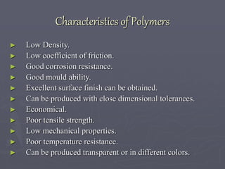 Characteristics of Polymers
► Low Density.
► Low coefficient of friction.
► Good corrosion resistance.
► Good mould ability.
► Excellent surface finish can be obtained.
► Can be produced with close dimensional tolerances.
► Economical.
► Poor tensile strength.
► Low mechanical properties.
► Poor temperature resistance.
► Can be produced transparent or in different colors.
 