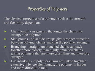 Properties of Polymers
The physical properties of a polymer, such as its strength
and flexibility depend on:
► Chain length - in general, the longer the chains the
stronger the polymer;
► Side groups - polar side groups give stronger attraction
between polymer chains, making the polymer stronger;
► Branching - straight, un branched chains can pack
together more closely than highly branched chains,
giving polymers that are more crystalline and therefore
stronger;
► Cross-linking - if polymer chains are linked together
extensively by covalent bonds, the polymer is harder
and more difficult to melt.
 