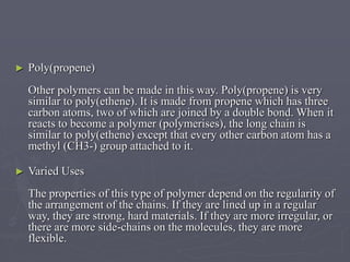 ► Poly(propene)
Other polymers can be made in this way. Poly(propene) is very
similar to poly(ethene). It is made from propene which has three
carbon atoms, two of which are joined by a double bond. When it
reacts to become a polymer (polymerises), the long chain is
similar to poly(ethene) except that every other carbon atom has a
methyl (CH3-) group attached to it.
► Varied Uses
The properties of this type of polymer depend on the regularity of
the arrangement of the chains. If they are lined up in a regular
way, they are strong, hard materials. If they are more irregular, or
there are more side-chains on the molecules, they are more
flexible.
 