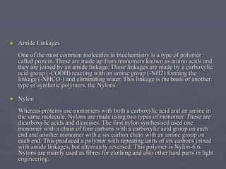 ► Amide Linkages
One of the most common molecules in biochemistry is a type of polymer
called protein. These are made up from monomers known as amino acids and
they are joined by an amide linkage. These linkages are made by a carboxylic
acid group (-COOH) reacting with an amine group (-NH2) forming the
linkage (-NHCO-) and eliminating water. This linkage is the basis of another
type of synthetic polymers, the Nylons.
► Nylon
Whereas proteins use monomers with both a carboxylic acid and an amine in
the same molecule. Nylons are made using two types of monomer. These are
dicarboxylic acids and diamines. The first nylon synthesised used one
monomer with a chain of four carbons with a carboxylic acid group on each
end and another monomer with a six carbon chain with an amine group on
each end. This produced a polymer with repeating units of six carbons joined
with amide linkages, but alternately reversed. This polymer is Nylon-6.6.
Nylons are mainly used as fibres for clothing and also other hard parts in light
engineering.
 