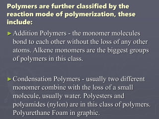 Polymers are further classified by the
reaction mode of polymerization, these
include:
►Addition Polymers - the monomer molecules
bond to each other without the loss of any other
atoms. Alkene monomers are the biggest groups
of polymers in this class.
►Condensation Polymers - usually two different
monomer combine with the loss of a small
molecule, usually water. Polyesters and
polyamides (nylon) are in this class of polymers.
Polyurethane Foam in graphic.
 