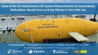 E. Hammermeister*1,2
, M. Arundell1
, E. Papadimitriou1
, A. Schaap1
, M. Mowlem1,2
, S. Loucaides1
1
Na onal Oceanography Centre Southampton 2
University of Southampton
State of the Art Autonomous CO2 System Measurements On-board Boaty
McBoa ace: Results from an 8-day Mission in the Cel c Sea
 
