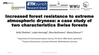 Increased forest resistance to extreme
atmospheric dryness: a case study of
two characteristics Swiss forests
Ankit Shekhar1, Lukas Hortnagl1, Nina Buchmann1, Mana Gharun1,2
1 Department of Environmental Systems Science, ETH Zürich, 8092 Zürich, Switzerland
2 Faculty of Geosciences, University of Münster, 48149 Münster, Germany
9/15/22 ICOS Science Conference 2022 1
 