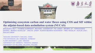 Optimizing ecosystem carbon and water fluxes using COS and SIF within
the adjoint-based data assimilation system (NUCAS)
MOUSONG WU1*, THOMAS KAMINSKI2, MICHAEL VOSSBECK2, FEI JIANG1, WEIMIN JU1, YONGGUANG
ZHANG1, MARKO SCHOLZE3, JING M. CHEN4, KUKKA-MAARIA KOHONEN5, TIMO VESALA5, HUAJIE ZHU1,
HUILIN CHEN1
1NANJING UNIVERSITY, NANJING, CHINA
2THE INVERSION LAB, HAMBURG, GERMANY
3LUND UNIVERSITY, LUND, SWEDEN
4UNIVERSITY OF TORONTO, TORONTO, CANADA
5UNIVERSITY OF HELSINKI, HELSINKI, FINLAND
 