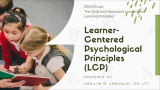 Learner-
Centered
Psychological
Principles
(LCP)
P R E P A R E D B Y :
A N N I L Y N M . A M B A N L O C , R N , L P T
PROFED 102
The Child and Adolescent Learners and
Learning Principles
 