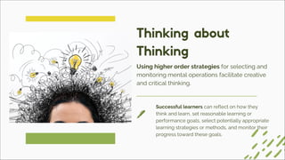 Successful learners can reflect on how they
think and learn, set reasonable learning or
performance goals, select potentially appropriate
learning strategies or methods, and monitor their
progress toward these goals.
Using higher order strategies for selecting and
monitoring mental operations facilitate creative
and critical thinking.
Thinking about
Thinking
 
