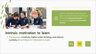 • The learner’s creativity, higher order thinking, and natural
curiosity all contribute to motivation to learn.
Intrinsic motivation to learn
Intrinsic motivation is stimulated by
tasks of optimal novelty and difficulty,
relevant to personal interests, and
providing for personal choice and
control.
 