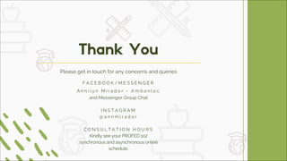 Thank You
Please get in touch for any concerns and queries
F A C E B O O K / M E S S E N G E R
A n n i l y n M i r a d o r - A m b a n l o c
and Messenger Group Chat
I N S T A G R A M
@ a n n m i r a d o r
C O N S U L T A T I O N H O U R S
Kindly see your PROFED 102
synchronous and asynchronous online
schedule.
 
