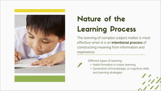 Different types of learning:
• Habit formation in motor learning
• Generation of knowledge, or cognitive skills
and learning strategies
The learning of complex subject matter is most
effective when it is an intentional process of
constructing meaning from information and
experience.
Nature of the
Learning Process
 