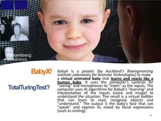TotalTuringTest?
BabyX is a project (by Auckland's Bioengineering
16
Institute Laboratory for Animate Technologies) to make
a virtual animated baby that learns and reacts like a
human baby. It uses the computer's cameras for
"seeing" and microphones to "listen" as the inputs. The
computer uses AI algorithms for BabyX's "learning" and
interpretation of the inputs (voice and image) to
understand the situation. The result is a virtual toddler
that can learn to read, recognize objects and
"understand." The output is the baby's face that can
"speak" and express its mood by facial expressions
(such as smiling).
BabyX!
 