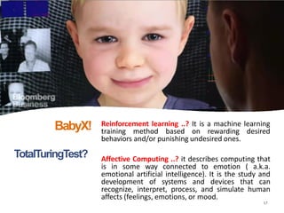 TotalTuringTest?
Reinforcement learning ..? It is a machine learning
training method based on rewarding desired
behaviors and/or punishing undesired ones.
17
Affective Computing ..? it describes computing that
is in some way connected to emotion ( a.k.a.
emotional artificial intelligence). It is the study and
development of systems and devices that can
recognize, interpret, process, and simulate human
affects (feelings, emotions, or mood.
BabyX!
 