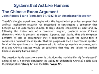 The Chinese Room Argument
John Rogers Searle (born July 31, 1932) is an Americanphilosopher
“Searle's thought experiment begins with this hypothetical premise: suppose that
artificial intelligence research has succeeded in constructing a computer that
behaves as if it understands Chinese. It takes Chinese characters as input and, by
following the instructions of a computer program, produces other Chinese
characters, which it presents as output. Suppose, says Searle, that this computer
performs its task so convincingly that it comfortably passes the Turing test: it
convinces a human Chinese speaker that the program is itself a live Chinese speaker.
To all of the questions that the person asks, it makes appropriate responses, such
that any Chinese speaker would be convinced that they are talking to another
Chinese-speaking human being.”
The question Searle wants to answer is this: does the machine literally "understand"
Chinese? Or is it merely simulating the ability to understand Chinese? Searle calls
the first position "strong AI" and the latter "weak AI".
Systemsthat ActLike Humans
18
 