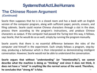he concludes that "strong AI" is false.
The Chinese Room Argument
(Continued)
Searle then supposes that he is in a closed room and has a book with an English
version of the computer program, along with sufficient paper, pencils, erasers, and
filing cabinets. Searle could receive Chinese characters through a slot in the door,
process them according to the program's instructions, and produce Chinese
characters as output. If the computer had passed the Turing test this way, it follows,
says Searle, that he would do so as well, simply by running the program manually.
Searle asserts that there is no essential difference between the roles of the
computer and himself in the experiment. Each simply follows a program, step-by-
step, producing a behaviour which is then interpreted as demonstrating intelligent
conversation. However, Searle would not be able to understand the conversation.
Searle argues that without "understanding" (or "intentionality"), we cannot
describe what the machine is doing as "thinking" and since it does not think, it
does not have a "mind" in anything like the normal sense of the word. Therefore,
SystemsthatActLikeHumans
19
 